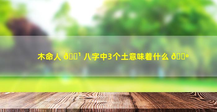 木命人 🌹 八字中3个土意味着什么 🐺